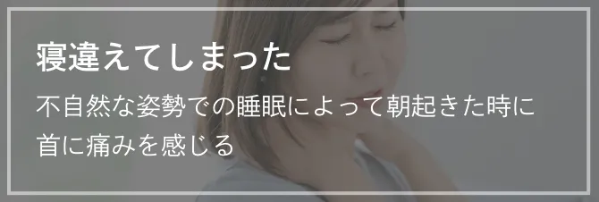 寝違えてしまった 不自然な姿勢での睡眠によって朝起きた時に首に痛みを感じる